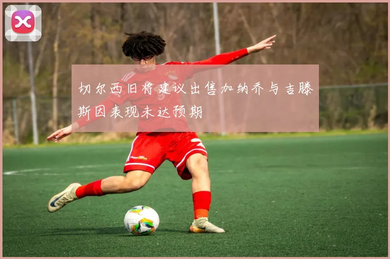 切尔西旧将建议出售加纳乔与吉滕斯因表现未达预期