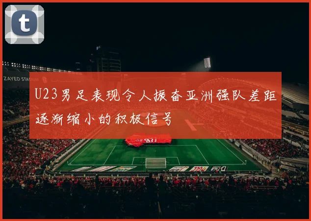 U23男足表现令人振奋亚洲强队差距逐渐缩小的积极信号