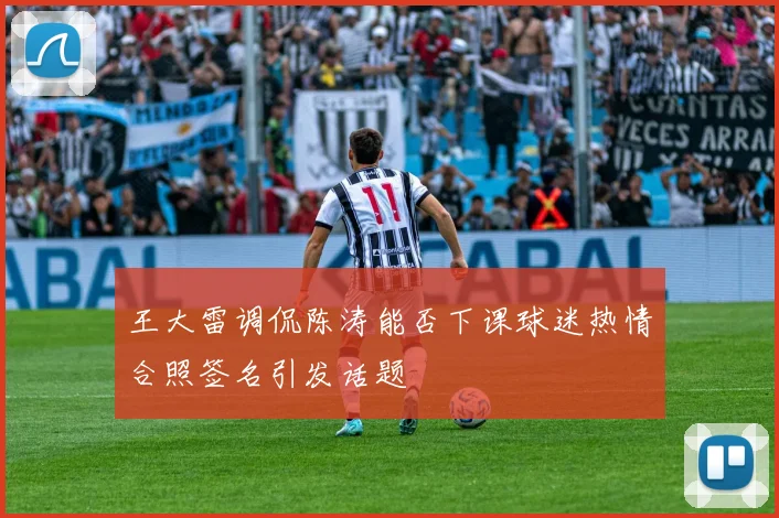 王大雷调侃陈涛能否下课球迷热情合照签名引发话题