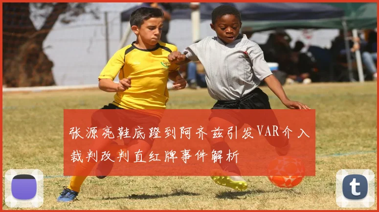 张源亮鞋底蹬到阿齐兹引发VAR介入裁判改判直红牌事件解析