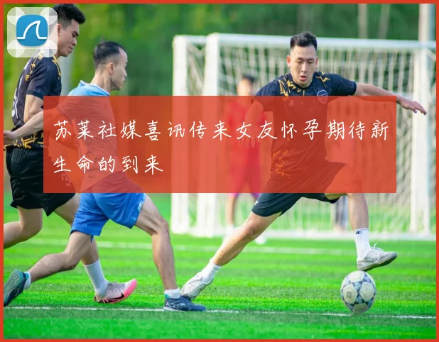 苏莱社媒喜讯传来女友怀孕期待新生命的到来