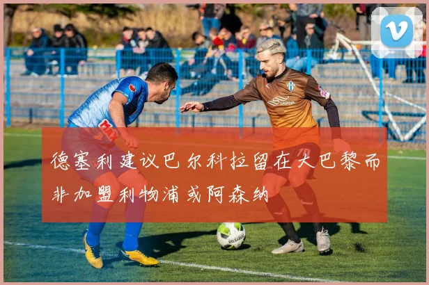 德塞利建议巴尔科拉留在大巴黎而非加盟利物浦或阿森纳