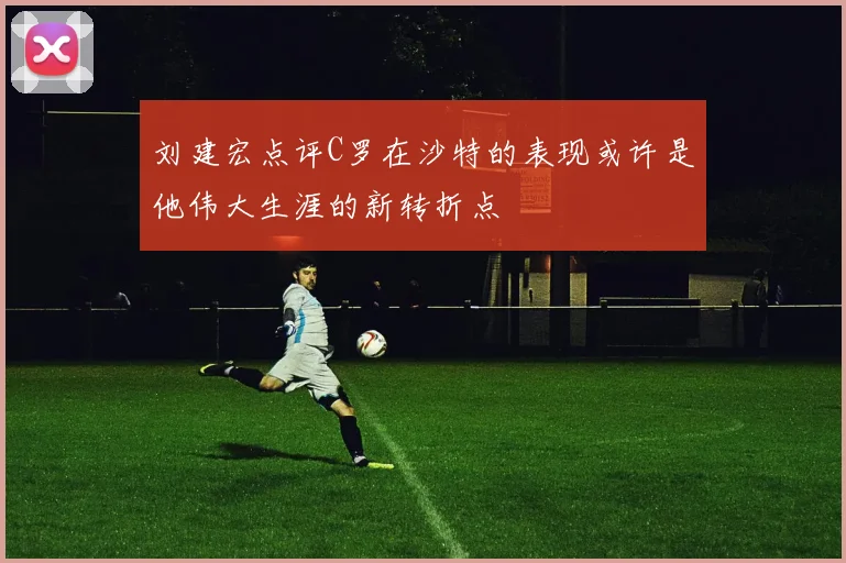 刘建宏点评C罗在沙特的表现或许是他伟大生涯的新转折点