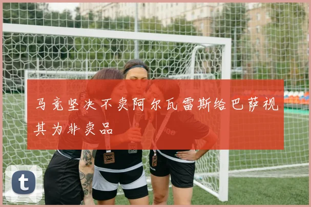 马竞坚决不卖阿尔瓦雷斯给巴萨视其为非卖品