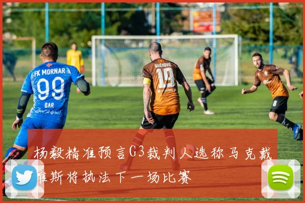 杨毅精准预言G3裁判人选称马克戴维斯将执法下一场比赛
