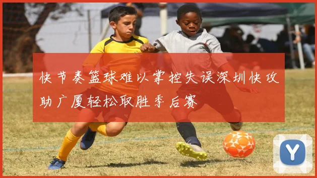 快节奏篮球难以掌控失误深圳快攻助广厦轻松取胜季后赛